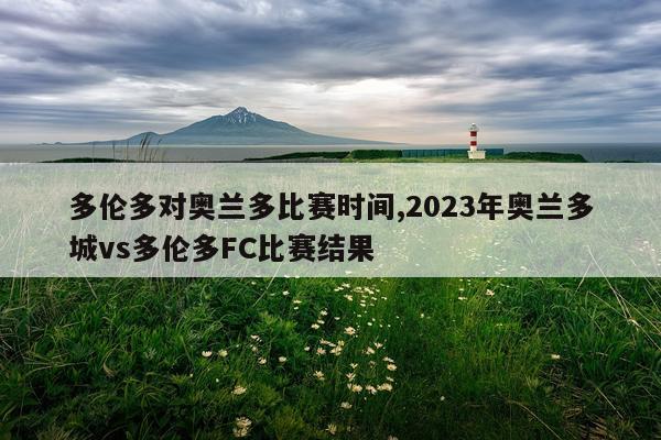多伦多对奥兰多比赛时间,2023年奥兰多城vs多伦多FC比赛结果