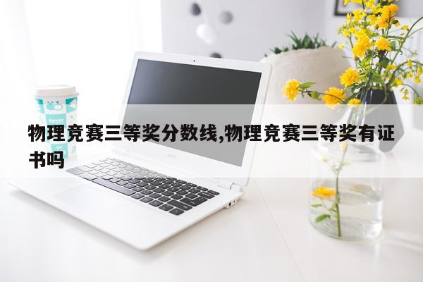 物理竞赛三等奖分数线,物理竞赛三等奖有证书吗