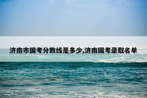 济南市国考分数线是多少,济南国考录取名单