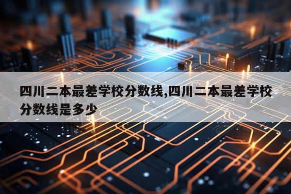 四川二本最差学校分数线,四川二本最差学校分数线是多少