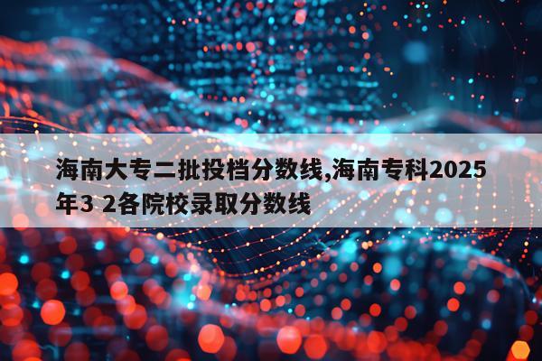 海南大专二批投档分数线,海南专科2025年3 2各院校录取分数线