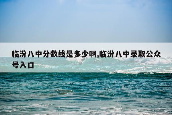 临汾八中分数线是多少啊,临汾八中录取公众号入口