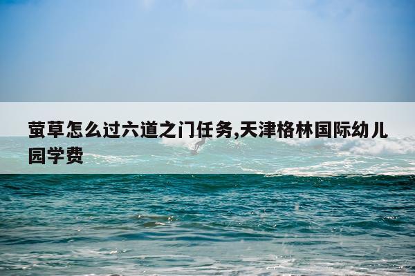 萤草怎么过六道之门任务,天津格林国际幼儿园学费