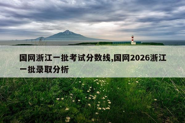 国网浙江一批考试分数线,国网2026浙江一批录取分析