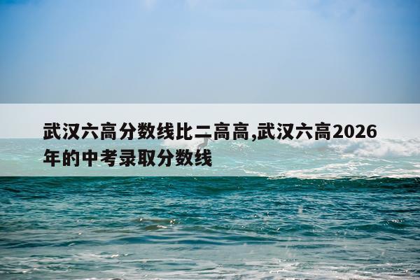 武汉六高分数线比二高高,武汉六高2026年的中考录取分数线