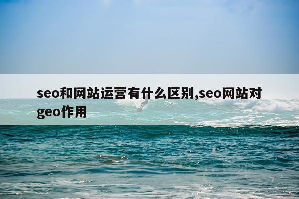 seo和网站运营有什么区别,seo网站对geo作用
