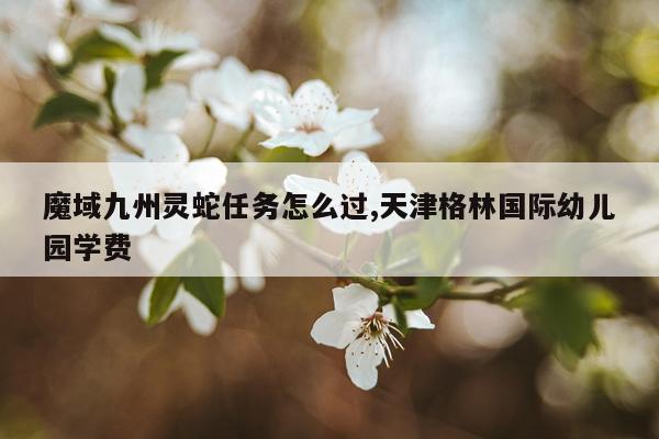 魔域九州灵蛇任务怎么过,天津格林国际幼儿园学费