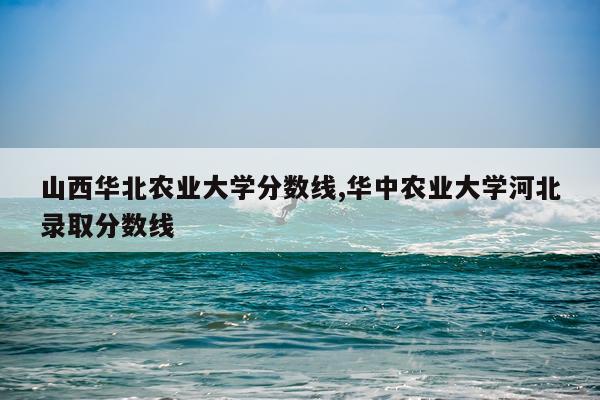 山西华北农业大学分数线,华中农业大学河北录取分数线