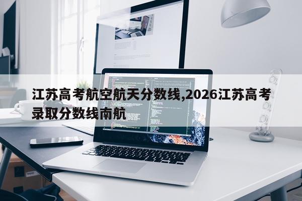 江苏高考航空航天分数线,2026江苏高考录取分数线南航