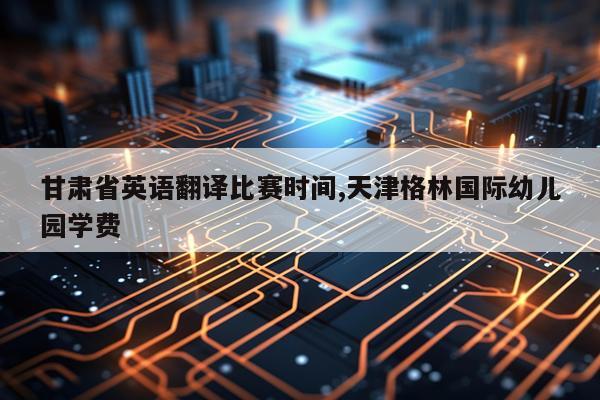 甘肃省英语翻译比赛时间,天津格林国际幼儿园学费