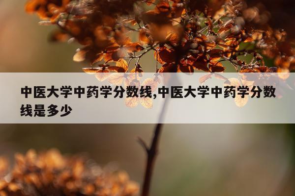中医大学中药学分数线,中医大学中药学分数线是多少