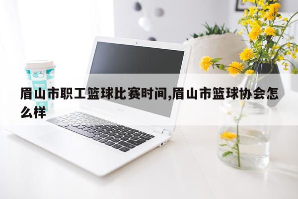眉山市职工篮球比赛时间,眉山市篮球协会怎么样