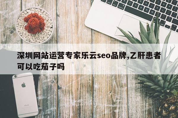 深圳网站运营专家乐云seo品牌,乙肝患者可以吃茄子吗