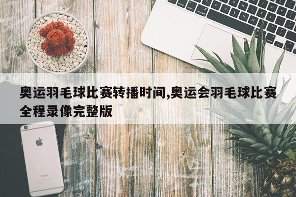 奥运羽毛球比赛转播时间,奥运会羽毛球比赛全程录像完整版
