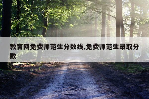 教育网免费师范生分数线,免费师范生录取分数