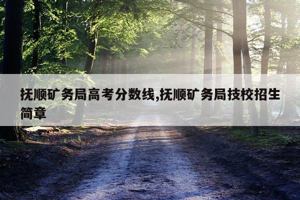 抚顺矿务局高考分数线,抚顺矿务局技校招生简章