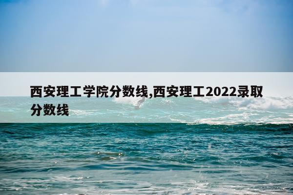 西安理工学院分数线,西安理工2022录取分数线