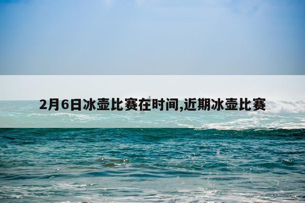 2月6日冰壶比赛在时间,近期冰壶比赛