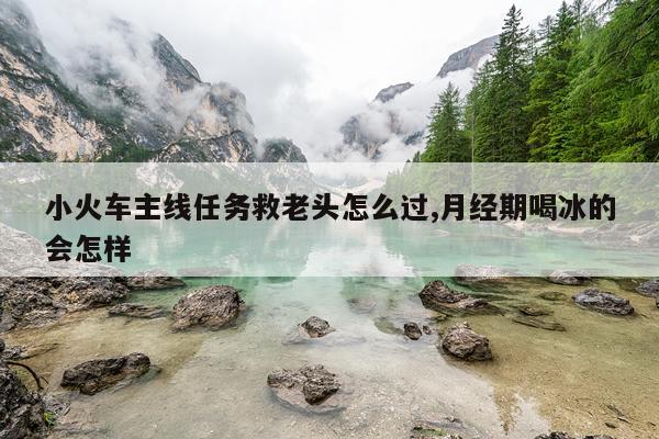 小火车主线任务救老头怎么过,月经期喝冰的会怎样