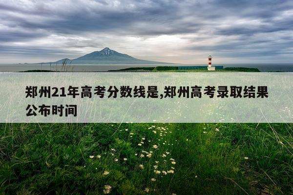 郑州21年高考分数线是,郑州高考录取结果公布时间