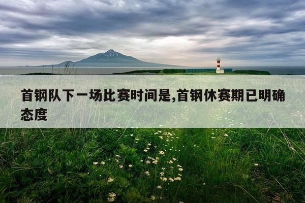 首钢队下一场比赛时间是,首钢休赛期已明确态度