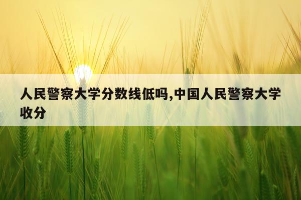 人民警察大学分数线低吗,中国人民警察大学收分