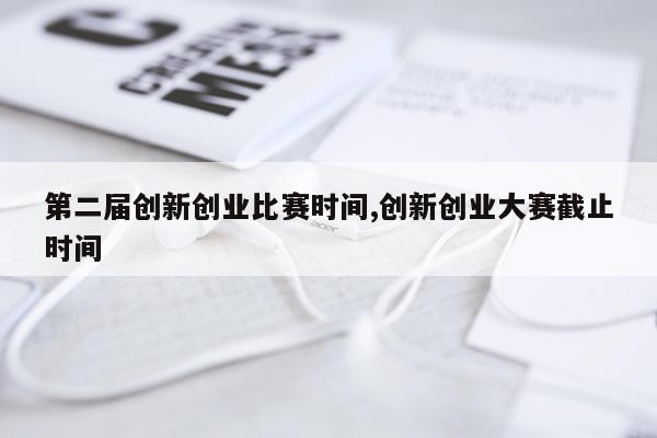 第二届创新创业比赛时间,创新创业大赛截止时间