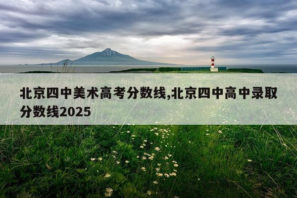 北京四中美术高考分数线,北京四中高中录取分数线2025