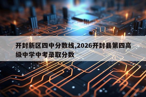 开封新区四中分数线,2026开封县第四高级中学中考录取分数