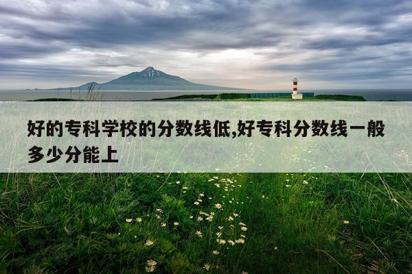 好的专科学校的分数线低,好专科分数线一般多少分能上