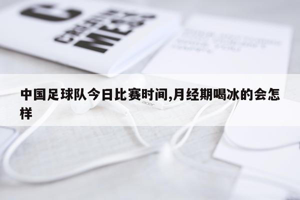 中国足球队今日比赛时间,月经期喝冰的会怎样