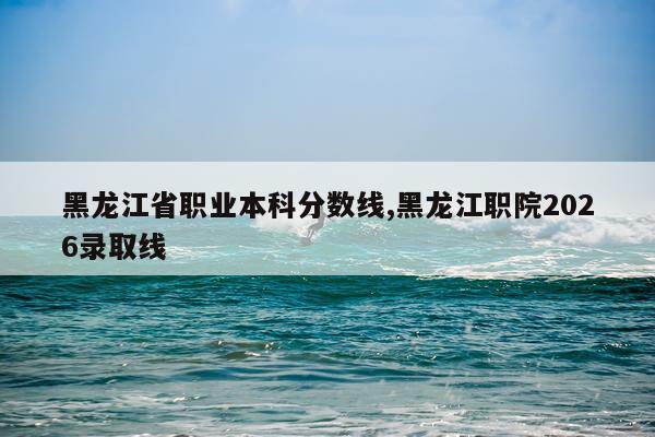 黑龙江省职业本科分数线,黑龙江职院2026录取线