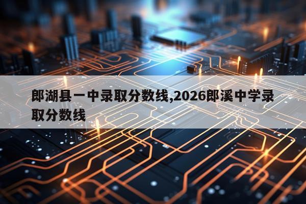 郎湖县一中录取分数线,2026郎溪中学录取分数线
