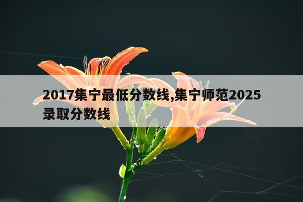 2017集宁最低分数线,集宁师范2025录取分数线