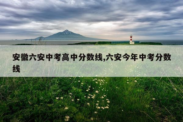 安徽六安中考高中分数线,六安今年中考分数线