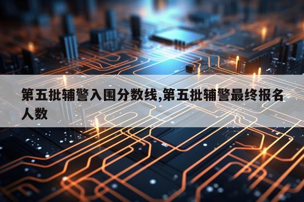 第五批辅警入围分数线,第五批辅警最终报名人数