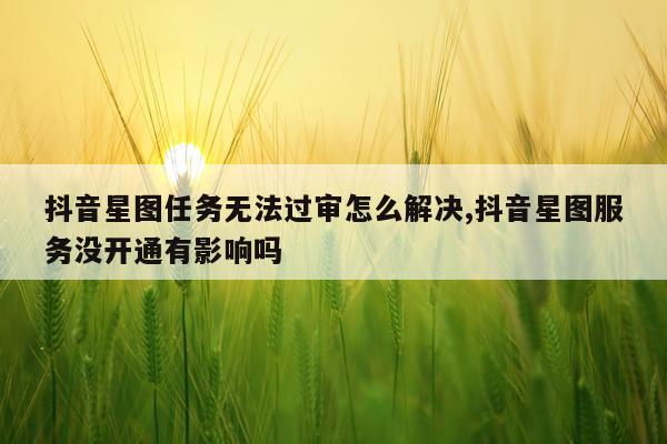 抖音星图任务无法过审怎么解决,抖音星图服务没开通有影响吗