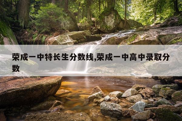 荣成一中特长生分数线,荣成一中高中录取分数