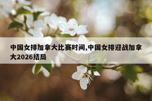 中国女排加拿大比赛时间,中国女排迎战加拿大2026结局