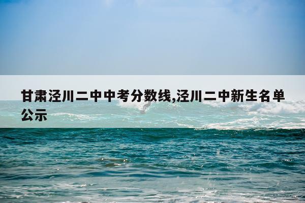 甘肃泾川二中中考分数线,泾川二中新生名单公示