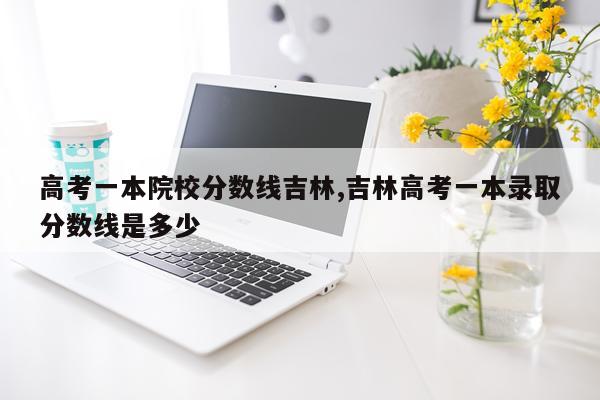 高考一本院校分数线吉林,吉林高考一本录取分数线是多少