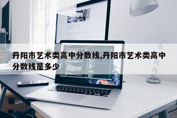 丹阳市艺术类高中分数线,丹阳市艺术类高中分数线是多少