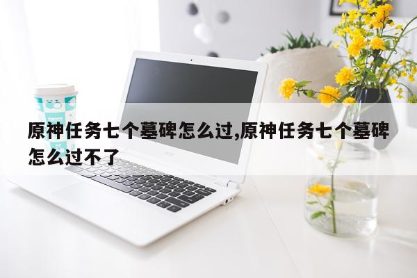 原神任务七个墓碑怎么过,原神任务七个墓碑怎么过不了