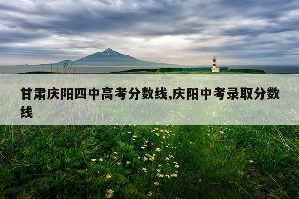 甘肃庆阳四中高考分数线,庆阳中考录取分数线