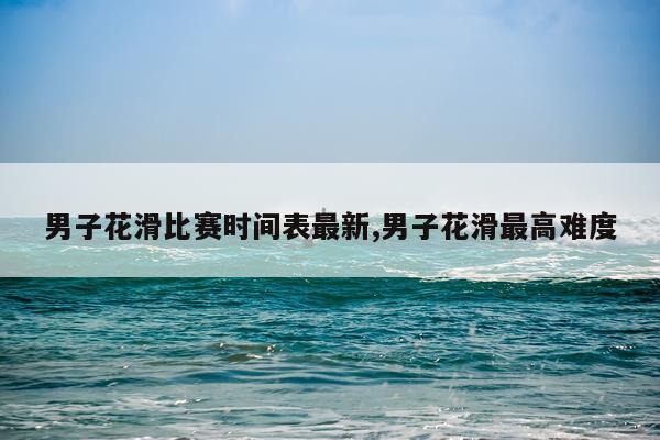 男子花滑比赛时间表最新,男子花滑最高难度