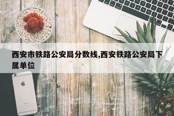 西安市铁路公安局分数线,西安铁路公安局下属单位
