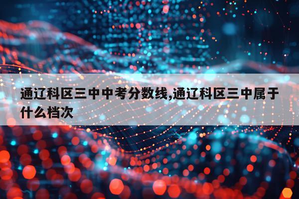 通辽科区三中中考分数线,通辽科区三中属于什么档次