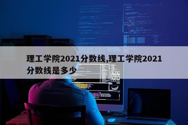 理工学院2021分数线,理工学院2021分数线是多少