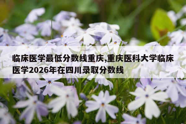临床医学最低分数线重庆,重庆医科大学临床医学2026年在四川录取分数线
