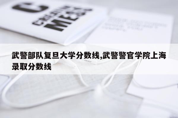 武警部队复旦大学分数线,武警警官学院上海录取分数线